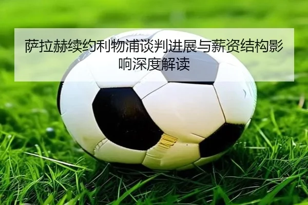 萨拉赫续约利物浦谈判进展与薪资结构影响深度解读