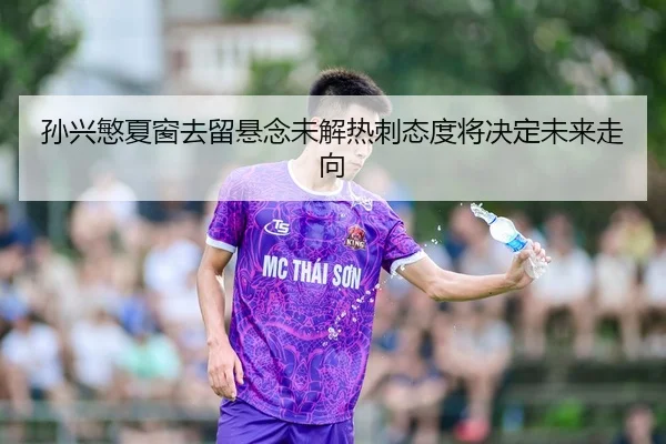 孙兴慜夏窗去留悬念未解热刺态度将决定未来走向