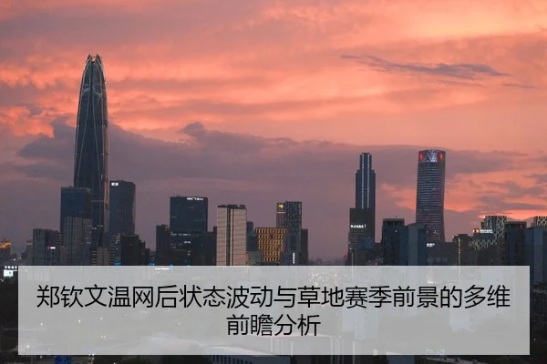 郑钦文温网后状态波动与草地赛季前景的多维前瞻分析