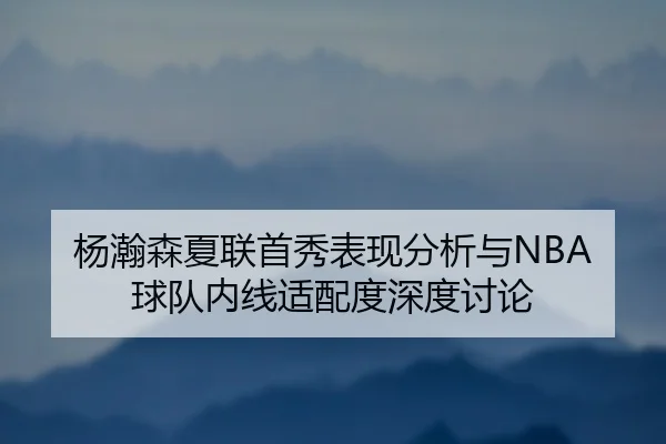杨瀚森夏联首秀表现分析与NBA球队内线适配度深度讨论